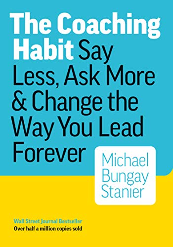 The Coaching Habit: Say Less, Ask More & Change the Way You Lead Forever by Michael Bungay Stanier